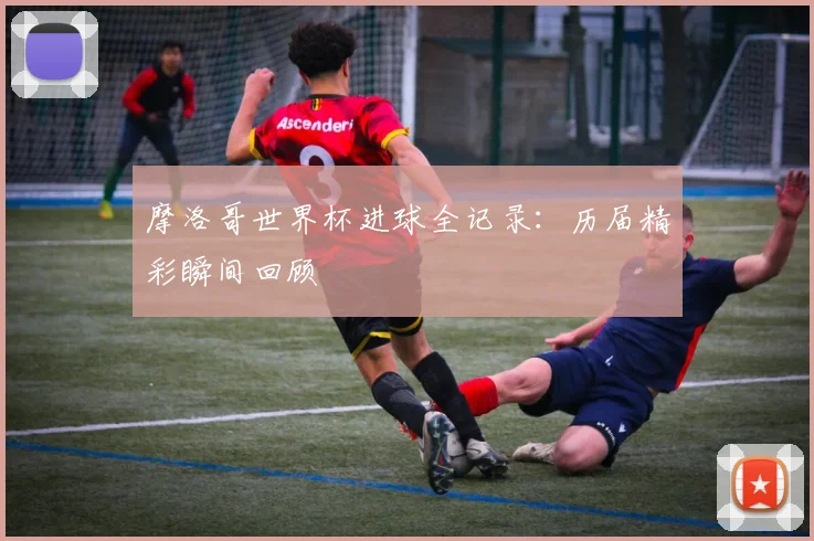 摩洛哥世界杯进球全记录：历届精彩瞬间回顾