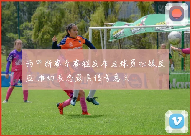 西甲新赛季赛程发布后球员社媒反应 谁的表态最具信号意义