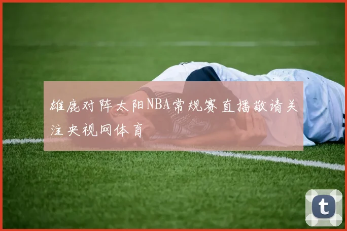 雄鹿对阵太阳NBA常规赛直播敬请关注央视网体育