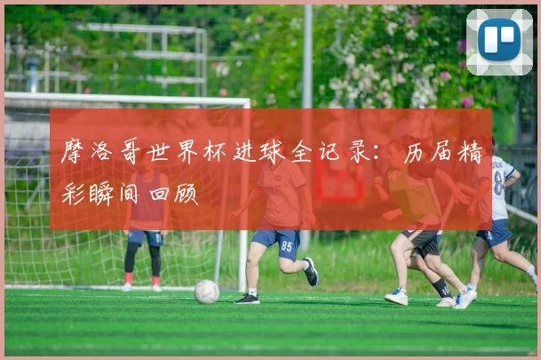 摩洛哥世界杯进球全记录：历届精彩瞬间回顾
